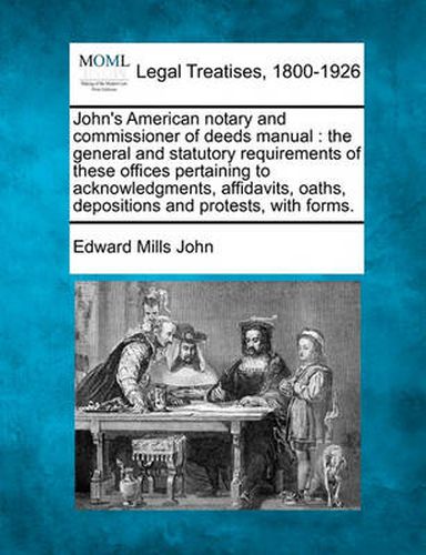 Cover image for John's American Notary and Commissioner of Deeds Manual: The General and Statutory Requirements of These Offices Pertaining to Acknowledgments, Affidavits, Oaths, Depositions and Protests, with Forms.