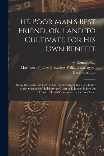 The Poor Man's Best Friend, or, Land to Cultivate for His Own Benefit: Being the Results of Twenty-four Years' Experience: in a Letter to the Marquess of Salisbury, as Given in Evidence Before the House of Lords' Committee on the Poor Laws