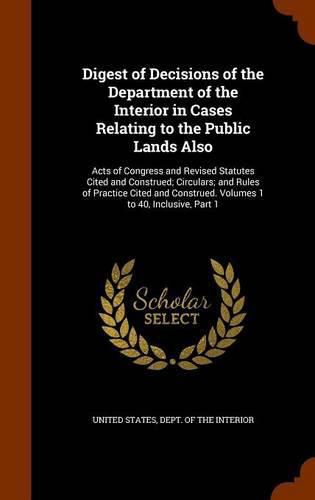 Cover image for Digest of Decisions of the Department of the Interior in Cases Relating to the Public Lands Also: Acts of Congress and Revised Statutes Cited and Construed; Circulars; And Rules of Practice Cited and Construed. Volumes 1 to 40, Inclusive, Part 1