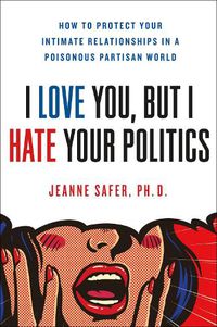 Cover image for I Love You, but I Hate Your Politics: How to Protect Your Intimate Relationships in a Poisonous Partisan World