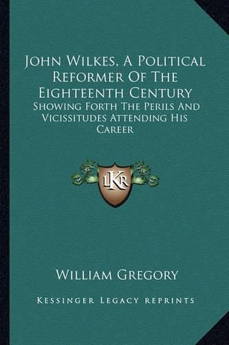 John Wilkes, a Political Reformer of the Eighteenth Century: Showing Forth the Perils and Vicissitudes Attending His Career