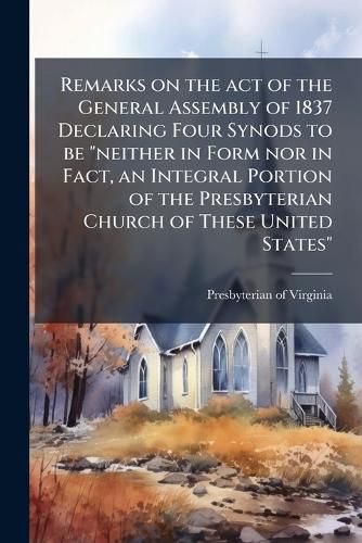 Cover image for Remarks on the Act of the General Assembly of 1837 Declaring Four Synods to Be  Neither in Form Nor in Fact, an Integral Portion of the Presbyterian Church of These United States: Submitted for the Consideration of Southern Presbyterians