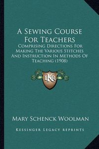 Cover image for A Sewing Course for Teachers: Comprising Directions for Making the Various Stitches and Instruction in Methods of Teaching (1908)