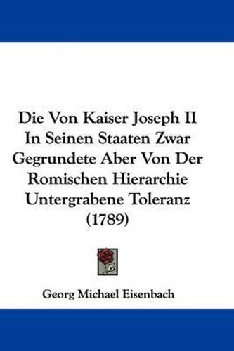 Cover image for Die Von Kaiser Joseph II in Seinen Staaten Zwar Gegrundete Aber Von Der Romischen Hierarchie Untergrabene Toleranz (1789)