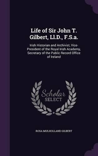 Life of Sir John T. Gilbert, LL.D., F.S.A.: Irish Historian and Archivist, Vice-President of the Royal Irish Academy, Secretary of the Public Record Office of Ireland