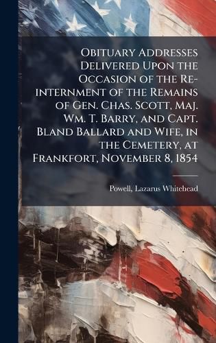 Cover image for Obituary Addresses Delivered Upon the Occasion of the Re-internment of the Remains of Gen. Chas. Scott, Maj. Wm. T. Barry, and Capt. Bland Ballard and Wife, in the Cemetery, at Frankfort, November 8, 1854