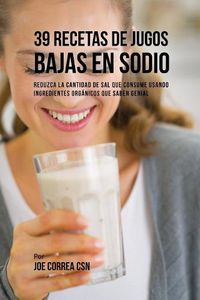 Cover image for 39 Recetas de Jugos Bajas En Sodio: Reduzca la Cantidad de Sal Que Consume Usando Ingredientes Organicos Que Saben Genial