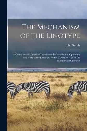 Cover image for The Mechanism of the Linotype; a Complete and Practical Treatise on the Installation, Operation and Care of the Linotype, for the Novice as Well as the Experienced Operator