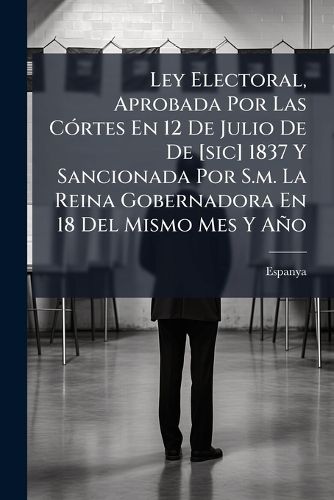 Cover image for Ley Electoral, Aprobada Por Las C Rtes En 12 de Julio de de [Sic] 1837 y Sancionada Por S.M. La Reina Gobernadora En 18 del Mismo Mes y A O: Precedida del Decreto En El Que Se Fijan Las Bases de Los Cuerpos Colegisladores...