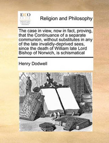 The Case in View, Now in Fact, Proving, That the Continuance of a Separate Communion, Without Substitutes in Any of the Late Invalidly-Deprived Sees, Since the Death of William Late Lord Bishop of Norwich, Is Schismatical