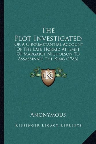 The Plot Investigated: Or a Circumstantial Account of the Late Horrid Attempt of Margaret Nicholson to Assassinate the King (1786)