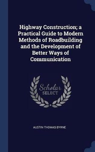 Highway Construction; A Practical Guide to Modern Methods of Roadbuilding and the Development of Better Ways of Communication