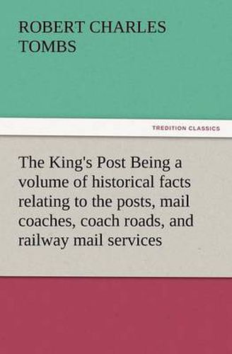 Cover image for The King's Post Being a Volume of Historical Facts Relating to the Posts, Mail Coaches, Coach Roads, and Railway Mail Services of and Connected with T