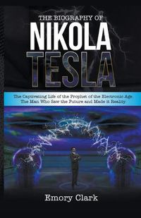 Cover image for The Biography of Nikola Tesla: The Captivating Life of the Prophet of the Electronic Age. The Man Who Saw the Future and Made It Reality.