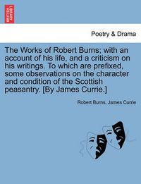 Cover image for The Works of Robert Burns; With an Account of His Life, and a Criticism on His Writings. to Which Are Prefixed, Some Observations on the Character and Condition of the Scottish Peasantry. [By James Currie.]