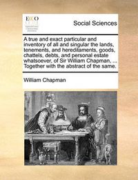 Cover image for A True and Exact Particular and Inventory of All and Singular the Lands, Tenements, and Hereditaments, Goods, Chattels, Debts, and Personal Estate Whatsoever, of Sir William Chapman, ... Together with the Abstract of the Same.