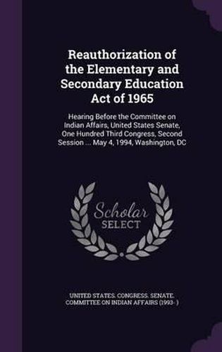 Cover image for Reauthorization of the Elementary and Secondary Education Act of 1965: Hearing Before the Committee on Indian Affairs, United States Senate, One Hundred Third Congress, Second Session ... May 4, 1994, Washington, DC