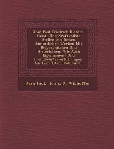 Cover image for Jean Paul Friedrich Richter: Geist- Und Kraftvollste Stellen Aus Dessen Sammtlichen Werken Mit Biographischen Und Historischen, Wie Auch Eigennamen- Und Fremdworter-Erklarungen. Aus Dem Titan, Volume 5...