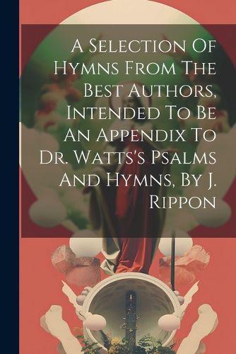 Cover image for A Selection Of Hymns From The Best Authors, Intended To Be An Appendix To Dr. Watts's Psalms And Hymns, By J. Rippon