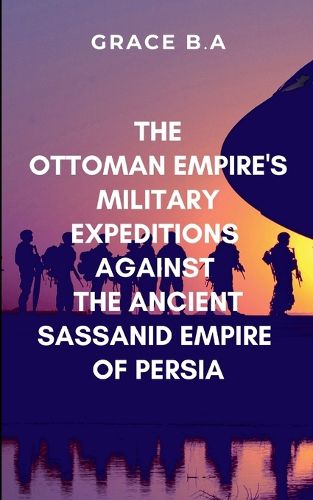 Cover image for The Ottoman Empire's Military Expeditions Against the Ancient Sassanid Empire of Persia