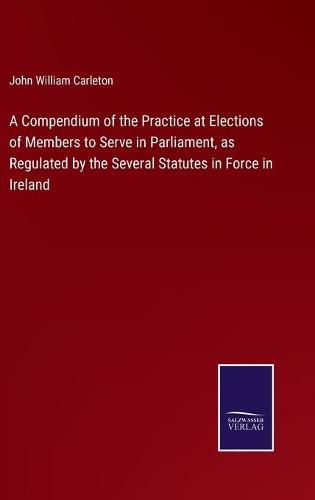 Cover image for A Compendium of the Practice at Elections of Members to Serve in Parliament, as Regulated by the Several Statutes in Force in Ireland