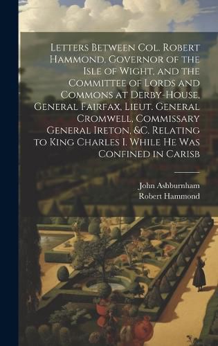 Cover image for Letters Between Col. Robert Hammond, Governor of the Isle of Wight, and the Committee of Lords and Commons at Derby-House, General Fairfax, Lieut. General Cromwell, Commissary General Ireton, &c. Relating to King Charles I. While he was Confined in Carisb