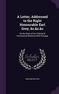 Cover image for A Letter, Addressed to the Right Honourable Earl Grey, &C.&C.&C: On the State of Our Political & Commercial Relations with Portugal