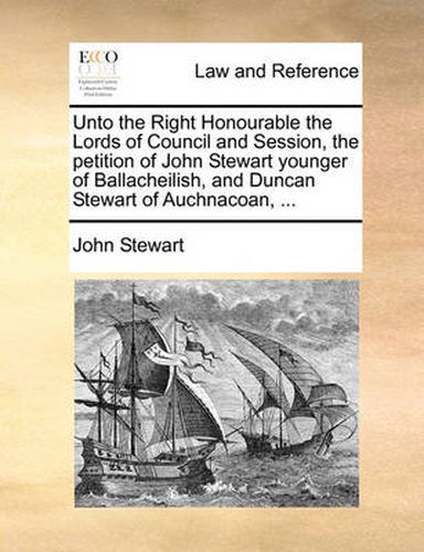 Cover image for Unto the Right Honourable the Lords of Council and Session, the Petition of John Stewart Younger of Ballacheilish, and Duncan Stewart of Auchnacoan, ...