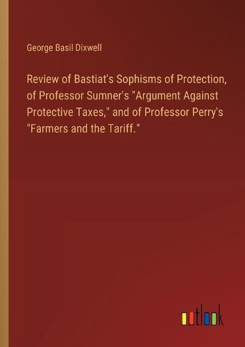 Review of Bastiat's Sophisms of Protection, of Professor Sumner's "Argument Against Protective Taxes," and of Professor Perry's "Farmers and the Tariff."