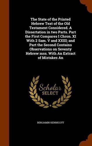 The State of the Printed Hebrew Text of the Old Testament Considered. A Dissertation in two Parts. Part the First Compares I Chron. XI With 2 Sam. V and XXIII; and Part the Second Contains Observations on Seventy Hebrew mss. With An Extract of Mistakes An