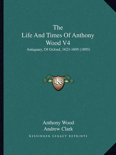 The Life and Times of Anthony Wood V4: Antiquary, of Oxford, 1623-1695 (1895)