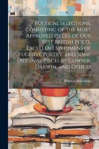 Cover image for Poetical Selections, Consisting of the Most Approved Pieces of Our Best British Poets, Excellent Specimens of Fugitive Poetry, and Some Original Pieces by Cowper, Darwin, and Others