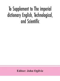 Cover image for To Supplement to The imperial dictionary English, Technological, and Scientific: Containing an Extensive Collection of words, Terms, and Phrases, in the Various Departments of Literature, Science and Art