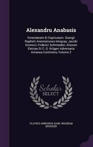 Alexandru Anabasis: Emendatam Et Explicatam. Georgii Raphelii Annotationes Integras, Jacobi Gronovii, Friderici Schmiederi, Aliorum Electas Et C. G. Krugeri Adversaria Arrianea Continens, Volume 2