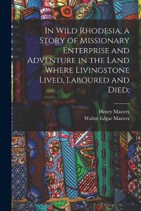 Cover image for In Wild Rhodesia, a Story of Missionary Enterprise and Adventure in the Land Where Livingstone Lived, Laboured and Died;