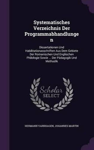 Systematisches Verzeichnis Der Programmabhandlungen: Dissertationen Und Habilitationasschriften Aus Dem Gebiete Der Romanischen Und Englischen Philologie Sowie ... Der Padagogik Und Methodik