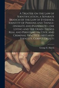 Cover image for A Treatise on the law of Identification, a Separate Branch of the law of Evidence. Identity of Persons and Things--animate and Inanimate-- the Living and the Dead--things Real and Personal--in Civil and Criminal Practice--mistaken Identity, Corpus Delicti