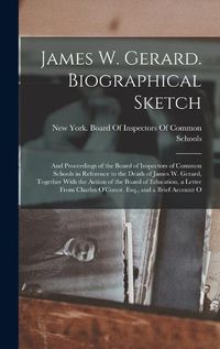 Cover image for James W. Gerard. Biographical Sketch; and Proceedings of the Board of Inspectors of Common Schools in Reference to the Death of James W. Gerard, Together With the Action of the Board of Education, a Letter From Charles O'Conor, Esq., and a Brief Account O