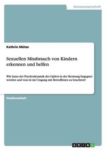 Sexuellen Missbrauch von Kindern erkennen und helfen: Wie kann der Psychodynamik des Opfers in der Beratung begegnet werden und was ist im Umgang mit Betroffenen zu beachten?