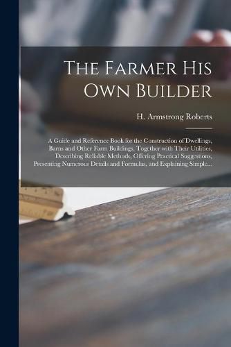 The Farmer His Own Builder: a Guide and Reference Book for the Construction of Dwellings, Barns and Other Farm Buildings, Together With Their Utilities, Describing Reliable Methods, Offering Practical Suggestions, Presenting Numerous Details And...