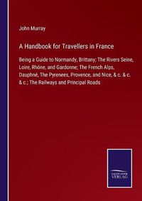 Cover image for A Handbook for Travellers in France: Being a Guide to Normandy, Brittany; The Rivers Seine, Loire, Rhone, and Gardonne; The French Alps, Dauphne, The Pyrenees, Provence, and Nice, & c. & c. & c.; The Railways and Principal Roads