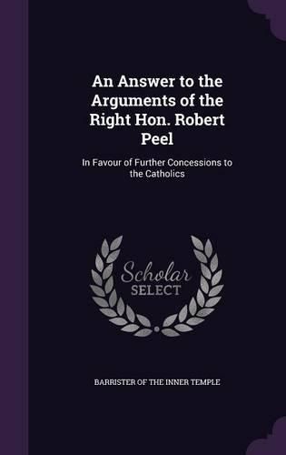Cover image for An Answer to the Arguments of the Right Hon. Robert Peel: In Favour of Further Concessions to the Catholics