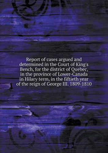 Cover image for Report of cases argued and determined in the Court of King's Bench, for the district of Quebec, in the province of Lower-Canada in Hilary term, in the fiftieth year of the reign of George III. 1809-1810