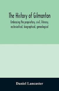 Cover image for The history of Gilmanton, embracing the proprietary, civil, literary, ecclesiastical, biographical, genealogical, and miscellaneous history, from the first settlement to the present time; including what is now Gilford, to the time it was disannexed