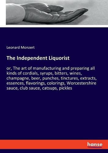 The Independent Liquorist: or, The art of manufacturing and preparing all kinds of cordials, syrups, bitters, wines, champagne, beer, punches, tinctures, extracts, essences, flavorings, colorings, Worcestershire sauce, club sauce, catsups, pickles