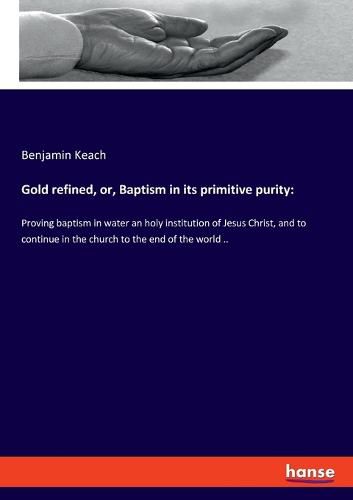 Gold refined, or, Baptism in its primitive purity: Proving baptism in water an holy institution of Jesus Christ, and to continue in the church to the end of the world ..