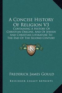 Cover image for A Concise History of Religion V3: Containing a History of Christian Origins, and of Jewish and Christian Literature to the End of the Second Century (1897)