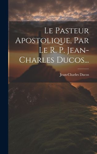 Cover image for Le Pasteur Apostolique, Par Le R. P. Jean-charles Ducos...