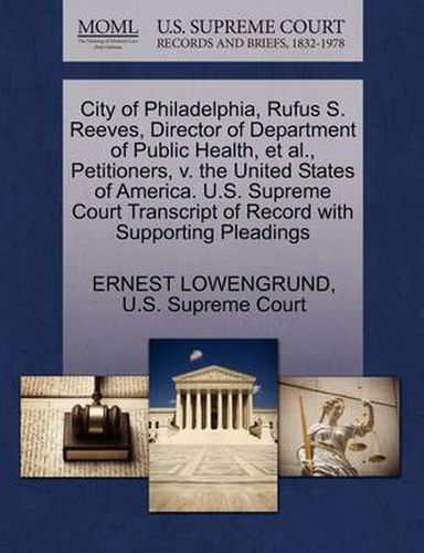 Cover image for City of Philadelphia, Rufus S. Reeves, Director of Department of Public Health, Et Al., Petitioners, V. the United States of America. U.S. Supreme Court Transcript of Record with Supporting Pleadings