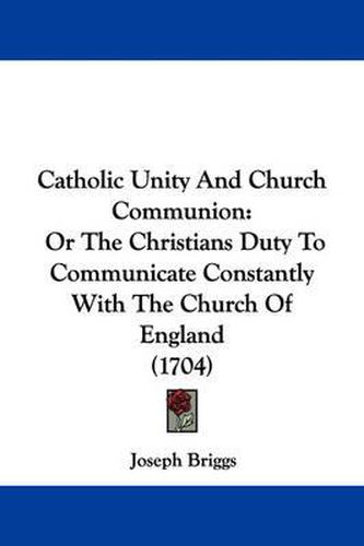 Cover image for Catholic Unity And Church Communion: Or The Christians Duty To Communicate Constantly With The Church Of England (1704)